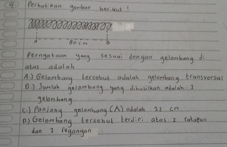 Perhatikan gambar becilut!
18333
80cm B
pernyataan yang sesuai dengan gelombang di
atas adalah
A. ) Gelombang tersebut adalah gelombang transversal
B. ) Junlah gelombang yang dihusilkan adalah 3
gelonbang
(. ) Panjang gelombang (A) adalah 32 cn
D ) Gelombang tersebut terdiri atas 2 ratapan
dan 2 regangan