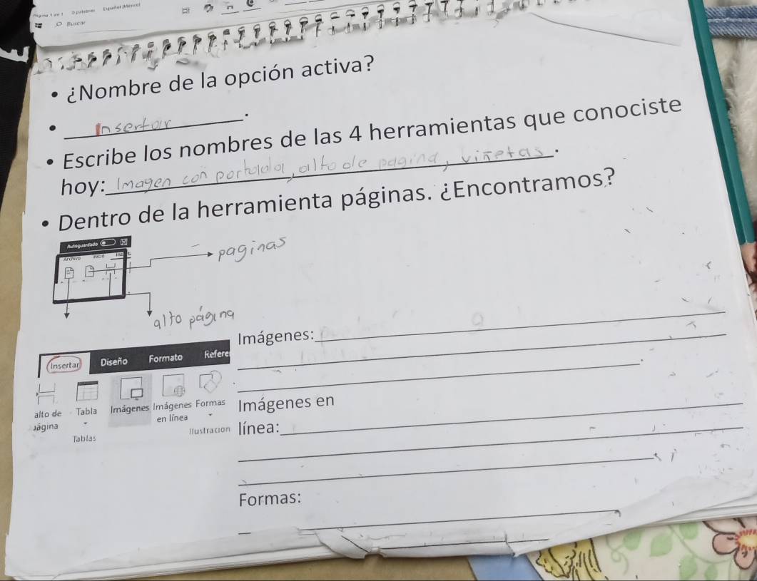 Bucw 
¿Nombre de la opción activa? 
_Escribe los nombres de las 4 herramientas que conociste 
hoy: 
_ 
Dentro de la herramienta páginas. ¿Encontramos? 
_ Imágenes: 
_ 
Insertar Diseño Formato Refere_ 
. 
alto de Tabla Imágenes Imágenes Formas Imágenes en 
Jágina en línea _ línea: 
Tablas Iustración 
_ 
Formas: