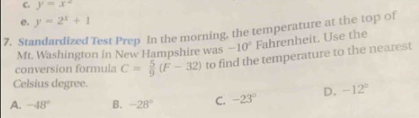 C. y=x^2
e. y=2^x+1
7. Standardized Test Prep In the morning, the temperature at the top of
Mt. Washington in New Hampshire was -10° Fahrenheit. Use the
conversion formula C= 5/9 (F-32) to find the temperature to the nearest
Celsius degree.
A. -48° B. -28° C. -23° D. -12°