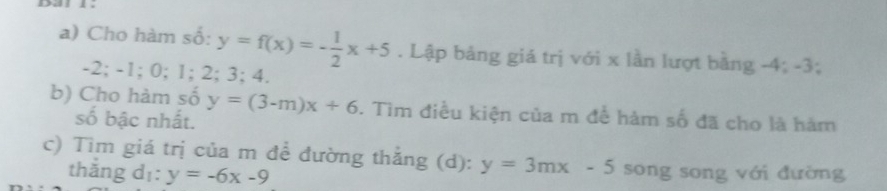 Cho hàm số: y=f(x)=- 1/2 x+5. Lập bảng giá trị với x lần lượt bằng -4; -3;
-2; -1; 0; 1; 2; 3; 4. 
b) Cho hàm số y=(3-m)x+6. Tìm điều kiện của m để hàm số đã cho là hàm 
số bậc nhất. 
c) Tìm giá trị của m để đường thẳng (d): y=3mx-5 song song với đường 
thǎng dī: y=-6x-9