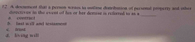 A document that a person writes to outline distribution of personal property and other
_
directives in the event of his or her demise is referred to as a
a. contrac!
b. last will and testament
c. trust
d. living will