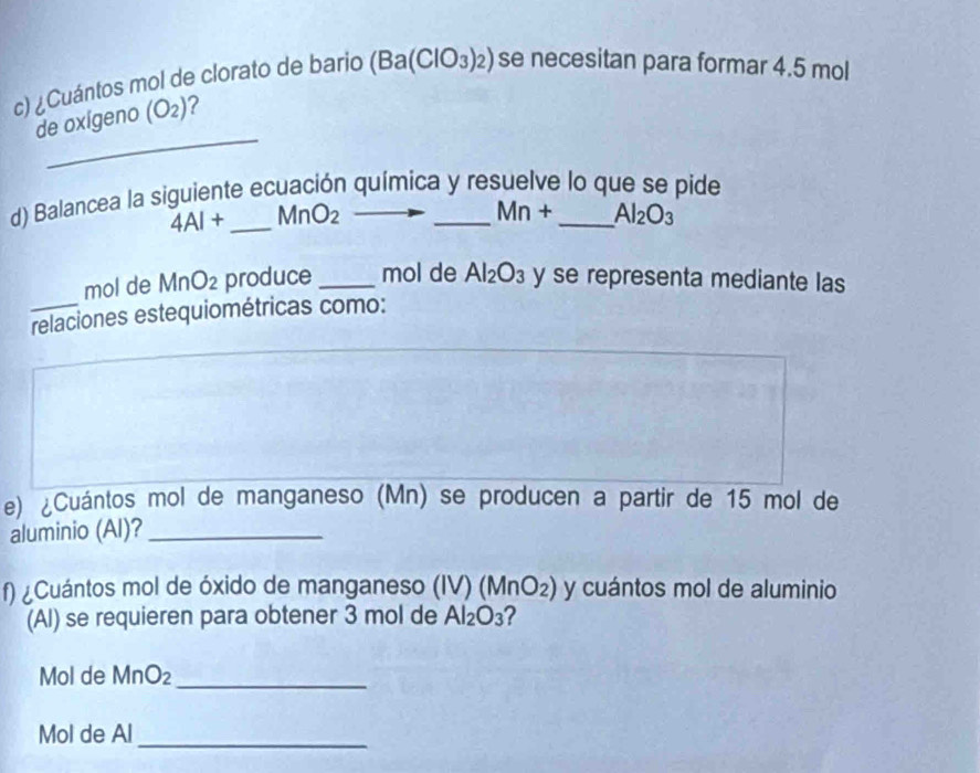 ¿Cuántos mol de clorato de bario (Ba(ClO_3)_2) se necesitan para formar 4.5 mol
_ 
de oxígeno (O_2) 2 
d) Balancea la siguiente ecuación química y resuelve lo que se pide
4AI+ _  MnO_2
Mn+ Al_2O_3
mol de MnO_2 produce _mol de Al_2O_3 y se representa mediante las 
relaciones estequiométricas como: 
e) ¿Cuántos mol de manganeso (Mn) se producen a partir de 15 mol de 
aluminio (Al)?_ 
f) ¿Cuántos mol de óxido de manganeso (IV)(MnO_2) y cuántos mol de aluminio 
(Al) se requieren para obtener 3 mol de Al_2O_3 ? 
Mol de MnO_2 _ 
Mol de Al 
_