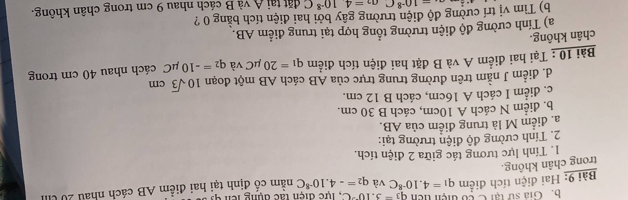 Gia sử tại C có điện ticn q_3=3.10^(-3)C , lực điện tác dụng lên q
Bài 9: Hai điện tích điểm q_1=4.10^(-8)C và q_2=-4.10^(-8)C nằm cố định tại hai điểm AB cách nhau 20 U
trong chân không.
1. Tính lực tương tác giữa 2 điện tích.
2. Tính cường độ điện trường tại:
a. điểm M là trung điểm của AB.
b. điểm N cách A 10cm, cách B 30 cm.
c. điểm I cách A 16cm, cách B 12 cm.
d. điểm J nằm trên đường trung trực của AB cách AB một đoạn 10sqrt(3)cm
Bài 10 : Tại hai điểm A và B đặt hai điện tích điểm q_1=20mu C và q_2=-10mu C cách nhau 40 cm trong
chân không.
a) Tính cường độ điện trường tổng hợp tại trung điểm AB.
b) Tìm vị trí cường độ điện trường gây bởi hai điện tích bằng 0 ?
a_4=10^(-8)C 1 a_2=410^(-8)C đặt tại A và B cách nhau 9 cm trong chân không.