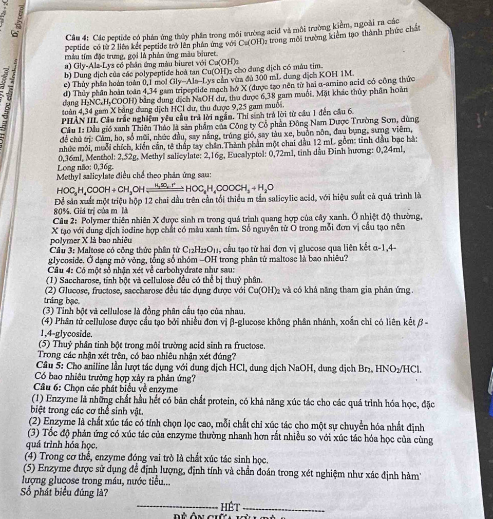 A 
Câu 4: Các peptide có phản ứng thủy phân trong môi trường acid và môi trường kiểm, ngoài ra các
peptide có từ 2 liên kết peptide trở lên phản ứng với ở Cu (OH)2 trong môi trường kiểm tạo thành phức chất
màu tím đặc trưng, gọi là phản ứng màu biuret.
a) Gly-Ala-Lys có phản ứng màu biuret với Cu(OH)
8
b) Dung dịch của các polypeptide hoà tan Cu(OH)2 cho dung dịch có màu tím.
c) Thủy phân hoàn toàn 0,1 mol Gly-Ala-Lys cần vừa đủ 300 mL dung dịch KOH 1M.
d) Thủy phân hoàn toàn 4,34 gam tripeptide mạch hở X (được tạo nên từ hai α-amino acid có công thức
dạng l H_2NC_xH_y COOH) bằng dung dịch NaOH dư, thu được 6,38 gam muối. Mặt khác thủy phân hoàn
toàn 4,34 gam X bằng dung dịch HCl dư, thu được 9,25 gam muồi.
PHÀN III. Cầu trắc nghiệm yêu cầu trả lời ngắn. Thí sinh trả lời từ câu 1 đến câu 6.
Cầu 1: Dầu gió xanh Thiên Thảo là sản phẩm của Công ty Cổ phần Đông Nam Dược Trường Sơn, dùng
để chủ trị: Cảm, ho, sổ mũi, nhức đầu, say nắng, trúng gió, say tàu xe, buồn nôn, đau bụng, sưng viêm,
nhức mỏi, muỗi chích, kiến cắn, tê thấp tay chân.Thành phần một chai dầu 12 mL gồm: tinh dầu bạc hà:
0,36ml, Menthol: 2,52g, Methyl salicylate: 2,16g, Eucalyptol: 0,72ml, tinh dầu Đinh hương: 0,24ml,
Long não: 0,36g.
Methyl salicylate điều chế theo phản ứng sau:
HOC_6H_4COOH+CH_3OHleftharpoons xlongequal H_2H_4COO°HOC_6H_4COOCH_3+H_2O
Để sản xuất một triệu hộp 12 chai dầu trên cần tối thiểu m tấn salicylic acid, với hiệu suất cả quá trình là
80%. Giá trị của m là
Câu 2: Polymer thiên nhiên X được sinh ra trong quá trình quang hợp của cây xanh. Ở nhiệt độ thường,
X tạo với dung dịch iodine hợp chất có màu xanh tím. Số nguyên tử O trong mỗi đơn vị cầu tạo nên
polymer X là bao nhiêu
Câu 3: Maltose có công thức phân từ C_12H_22O_11 , cấu tạo từ hai đơn vị glucose qua liên kết α-1,4-
glycoside. Ở dạng mở vòng, tổng số nhóm -OH trong phân từ maltose là bao nhiêu?
Câu 4: Có một số nhận xét về carbohydrate như sau:
(1) Saccharose, tinh bột và cellulose đều có thể bị thuỷ phân.
(2) Glucose, fructose, saccharose đều tác dụng được với Cu(OH)_2 và có khả năng tham gia phản ứng.
tráng bạc.
(3) Tinh bột và cellulose là đồng phân cấu tạo của nhau.
(4) Phân tử cellulose được cấu tạo bởi nhiều đơn vị β-glucose không phân nhánh, xoắn chỉ có liên kết β -
1,4-glycoside.
(5) Thuỷ phân tinh bột trong môi trường acid sinh ra fructose.
Trong các nhận xét trên, có bao nhiêu nhận xét đúng?
Câu 5: Cho aniline lần lượt tác dụng với dung dịch HCl, dung dịch NaOH, dung dịch Br₂, HNO2/HCl.
Có bao nhiêu trường hợp xảy ra phản ứng?
Câu 6: Chọn các phát biểu về enzyme
(1) Enzyme là những chất hầu hết có bản chất protein, có khả năng xúc tác cho các quá trình hóa học, đặc
biệt trong các cơ thể sinh vật.
(2) Enzyme là chất xúc tác có tính chọn lọc cao, mỗi chất chi xúc tác cho một sự chuyển hóa nhất định
(3) Tốc độ phản ứng có xúc tác của enzyme thường nhanh hơn rất nhiều so với xúc tác hóa học của cùng
quá trình hóa học.
(4) Trong cơ thể, enzyme đóng vai trò là chất xúc tác sinh học.
(5) Enzyme được sử dụng để định lượng, định tính và chần đoán trong xét nghiệm như xác định hàm
lượng glucose trong máu, nước tiểu...
Số phát biểu đúng là?
_HÉt_
