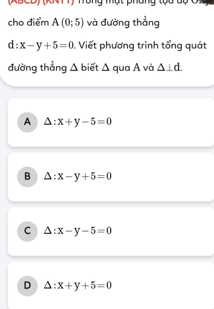 (ABCD) (KNTT) Tông mạt pháng tọa dộ CX
cho điểm A(0;5) và đường thẳng
d:x-y+5=0. Viết phương trình tổng quát
đường thẳng △ biết △ qua A và △ ⊥ d.
A △ :x+y-5=0
B △ :x-y+5=0
C △ :x-y-5=0
D △ :x+y+5=0