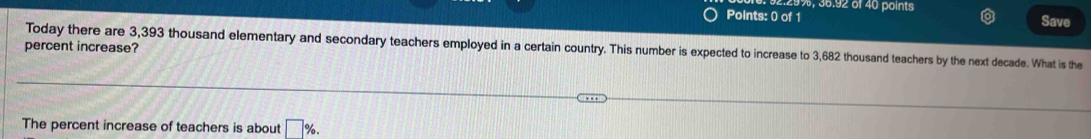 %, 36.92 of 40 points 
Points: 0 of 1 Save 
percent increase? Today there are 3,393 thousand elementary and secondary teachers employed in a certain country. This number is expected to increase to 3,682 thousand teachers by the next decade. What is the 
The percent increase of teachers is about □ %.