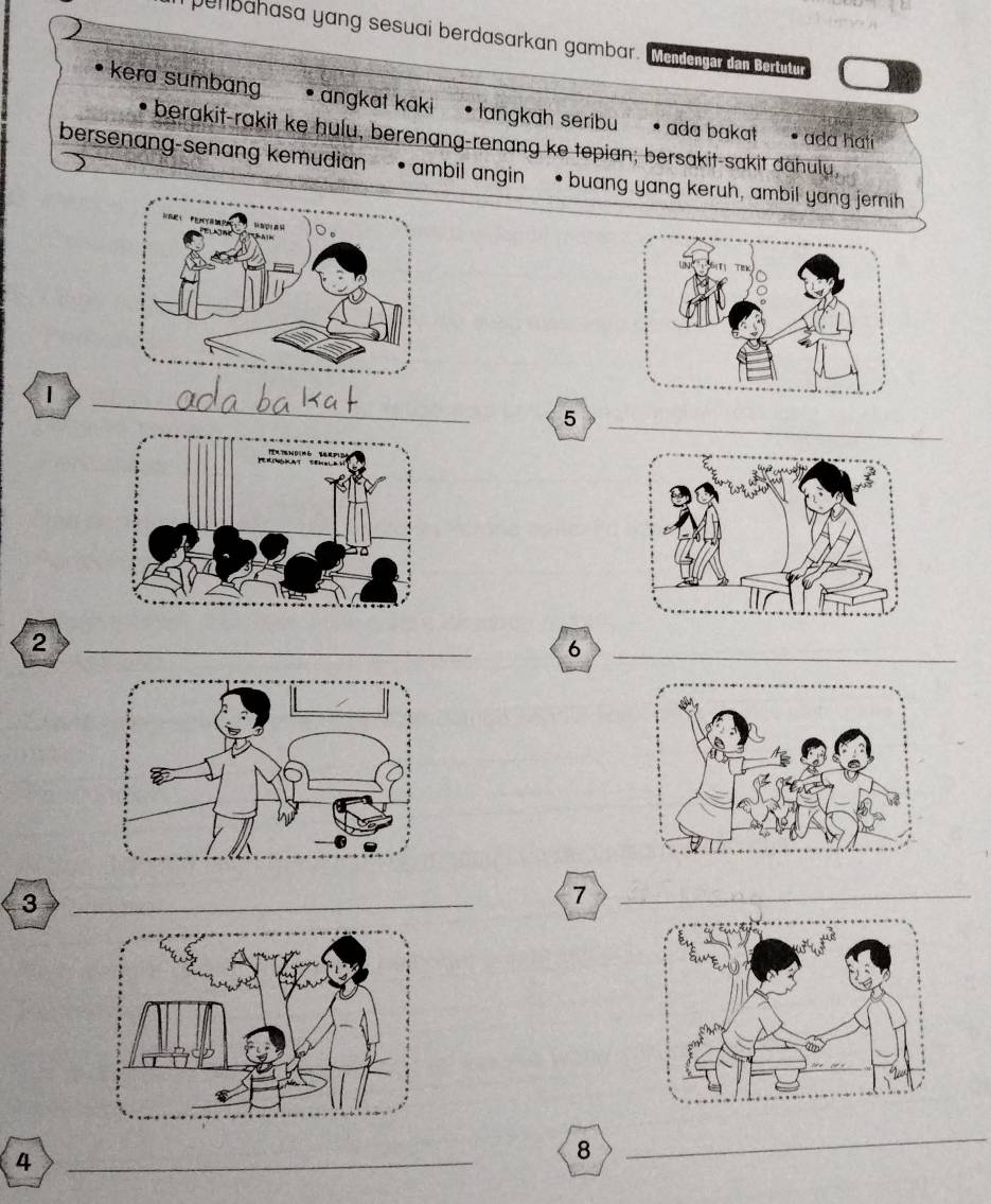 penbahasa yang sesuai berdasarkan gambar. Mendengar dan Bertutur 
kera sumbang angkat kaki • langkah seribu • ada bakat • ada hatí 
* berakit-rakit ke hulu, berenang-renang ke tepian; bersakit-sakit dahulu, 
bersenang-senang kemudian • ambil angin • buang yang keruh, ambil yang jernih 
1 
_ 
_5 
_2 
_6 
_3 
_7 
_4 
8 
_