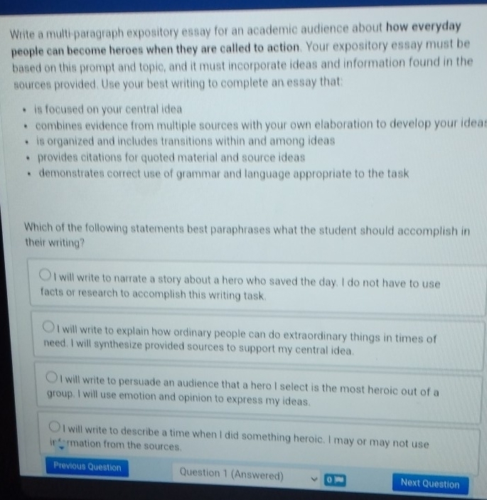 Write a multi-paragraph expository essay for an academic audience about how everyday
people can become heroes when they are called to action. Your expository essay must be
based on this prompt and topic, and it must incorporate ideas and information found in the
sources provided. Use your best writing to complete an essay that:
is focused on your central idea
combines evidence from multiple sources with your own elaboration to develop your ideas
is organized and includes transitions within and among ideas
provides citations for quoted material and source ideas
demonstrates correct use of grammar and language appropriate to the task
Which of the following statements best paraphrases what the student should accomplish in
their writing?
I will write to narrate a story about a hero who saved the day. I do not have to use
facts or research to accomplish this writing task.
I will write to explain how ordinary people can do extraordinary things in times of
need. I will synthesize provided sources to support my central idea.
I will write to persuade an audience that a hero I select is the most heroic out of a
group. I will use emotion and opinion to express my ideas.
I will write to describe a time when I did something heroic. I may or may not use
rmation from the sources.
Previous Question Question 1 (Answered) . Next Question