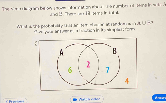 The Venn diagram below shows information about the number of items in sets A
and B. There are 19 items in total. 
What is the probability that an item chosen at random is in A∪ B ? 
Give your answer as a fraction in its simplest form. 
E 
4 
( Previous Watch video Answ