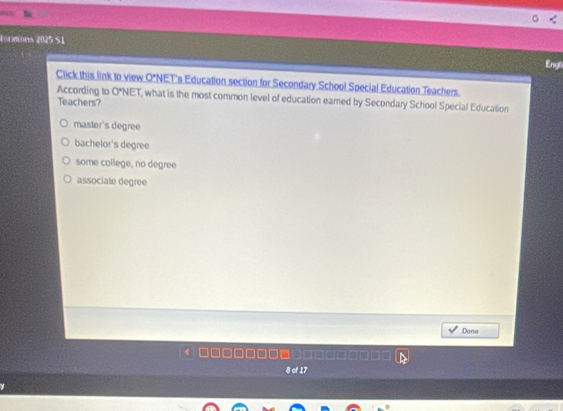 tormions 2025 S1
Engl
Click this link to view O'N NET's Education section for Secondary School Special Education Teachers.
According to O^*NET what is the most common level of education earned by Secondary School Special Education
Teachers?
master's degree
bachelor's degree
some college, no degree
associate degree
Done
8 of 17