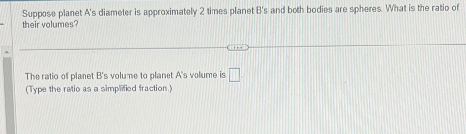 Suppose planet A's diameter is approximately 2 times planet B's and both bodies are spheres. What is the ratio of 
their volumes? 
The ratio of planet B's volume to planet A's volume is □. 
(Type the ratio as a simplified fraction.)