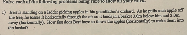 Solve each of the following problems being sure to show all your work. 
1) Bert is standing on a ladder picking apples in his grandfather’s orchard. As he pulls each apple off 
the tree, he tosses it horizontally through the air so it lands in a basket 3.0m below him and 2.0m
away (horizontally). How fast does Bert have to throw the apples (horizontally) to make them into 
the basket?