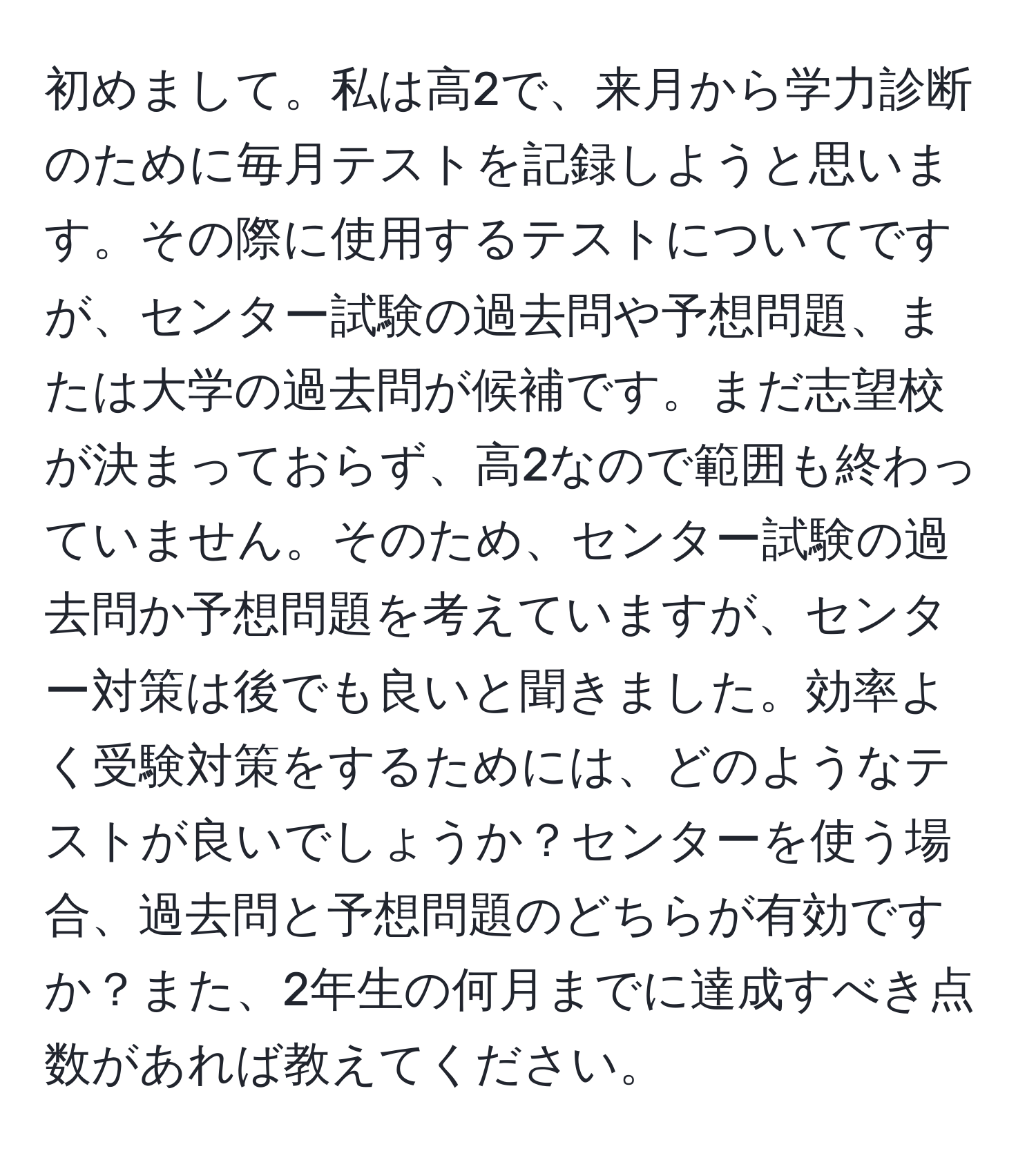 初めまして。私は高2で、来月から学力診断のために毎月テストを記録しようと思います。その際に使用するテストについてですが、センター試験の過去問や予想問題、または大学の過去問が候補です。まだ志望校が決まっておらず、高2なので範囲も終わっていません。そのため、センター試験の過去問か予想問題を考えていますが、センター対策は後でも良いと聞きました。効率よく受験対策をするためには、どのようなテストが良いでしょうか？センターを使う場合、過去問と予想問題のどちらが有効ですか？また、2年生の何月までに達成すべき点数があれば教えてください。