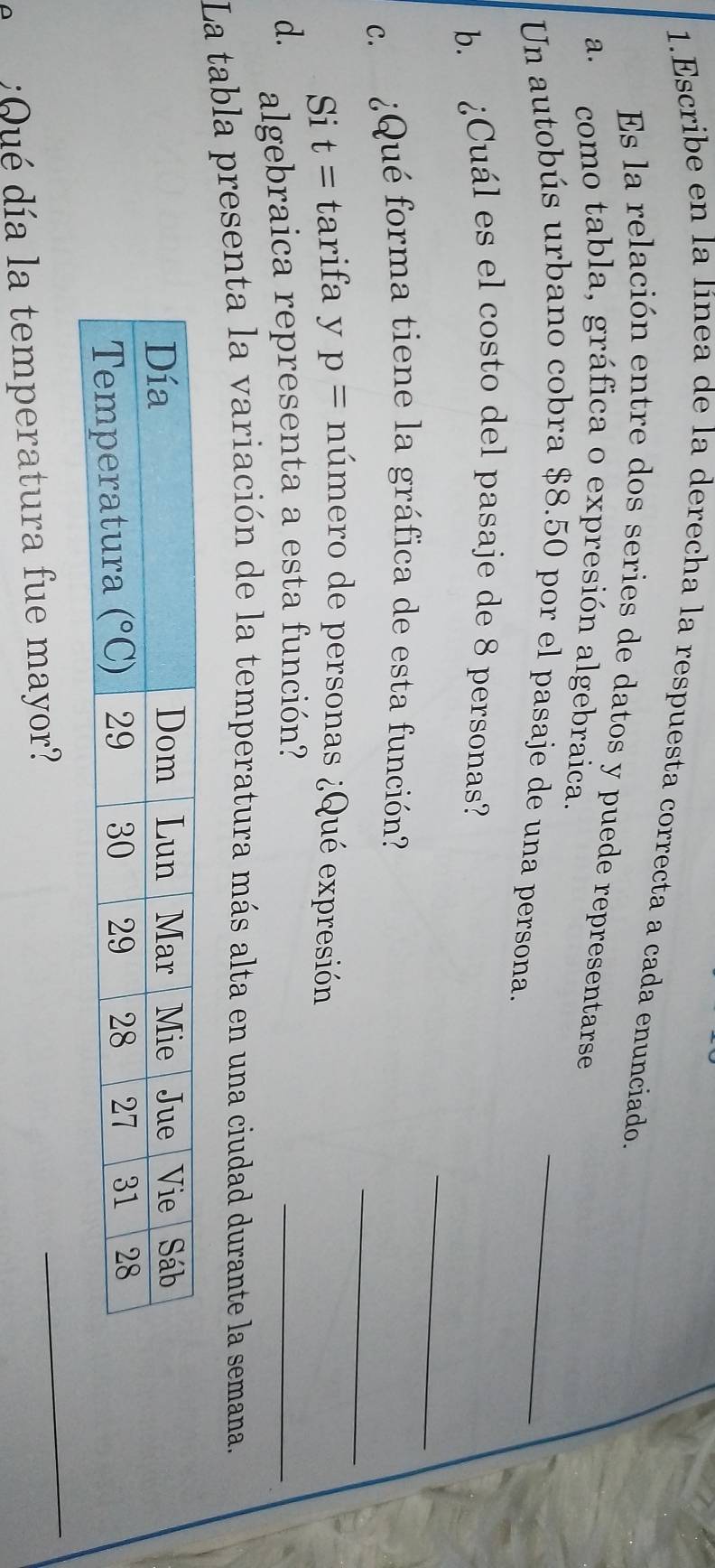 Escribe en la línea de la derecha la respuesta correcta a cada enunciado
Es la relación entre dos series de datos y puede representarse
a. como tabla, gráfica o expresión algebraica.
Un autobús urbano cobra $8.50 por el pasaje de una persona._
_
b. ¿Cuál es el costo del pasaje de 8 personas?
_
c. ¿Qué forma tiene la gráfica de esta función?
Si t= tarifa y p= número de personas ¿Qué expresión
d. algebraica representa a esta función?
_
La tabla presenta la variación de la temperatura más alta en una ciudad durante la semana.
:Qué día la temperatura fue mayor?
_