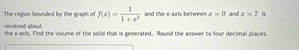 The region bounded by the graph of f(x)= 1/1+x^2  and the x-axis between x=0 and x=7 is 
revolved about 
the x-axi s. Find the volume of the solid that is generated. Round the answer to four decimal places.