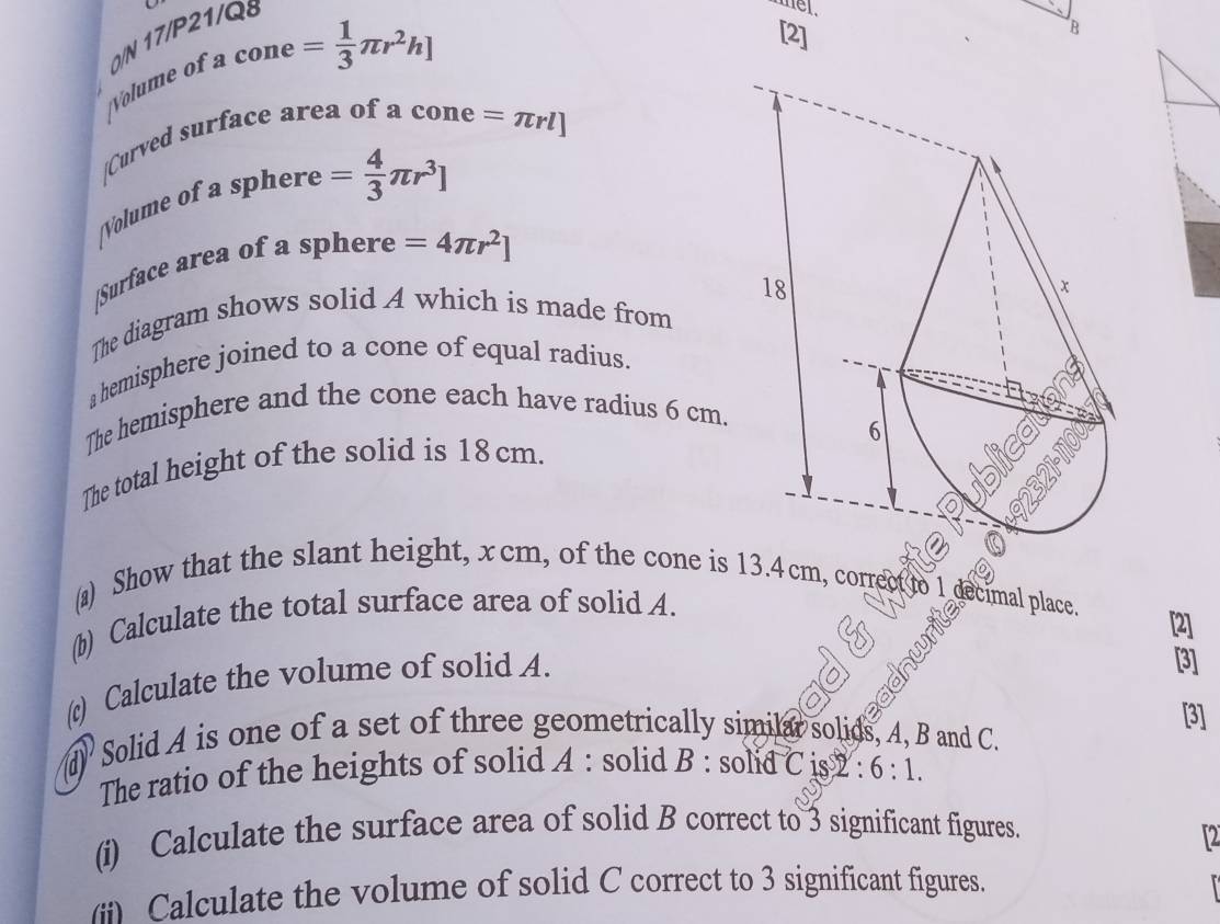 Volume of 0/N 17/P21/ 
mel.
cone= 1/3 π r^2h]
[2] 
/Curved surface area of a cone =π rl]
Volume of sphere= 4/3 π r^3]
|Surface area of a sphere =4π r^2]
The diagram shows solid A which is made from 
a hemisphere joined to a cone of equal radius. 
The hemisphere and the cone each have radius 6 cm. 
The total height of the solid is 18 cm. 
(a) Show that the slant height, xcm, of the cone is 4cm, correct 
(b) Calculate the total surface area of solid A. 
mal place. [2] 
(c) Calculate the volume of solid A. 
s 
[3] 
[3] 
d' Solid A is one of a set of three geometrically similar solids, A, B and C. 
The ratio of the heights of solid A : solid B : solid C is 2 : 6:1. 
(i) Calculate the surface area of solid B correct to 3 significant figures. 
12 
Calculate the volume of solid C correct to 3 significant figures.