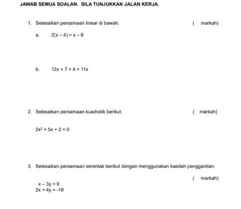 JAWAB SEMUA SOALAN. SILA TUNJUKKAN JALAN KERJA. 
1. Selesaikan persamaan linear di bawah. (markah) 
a. 2(x-4)=x-6
b. 12x+7=4+11x
2. Selesaikan persamaan kuadratik berikut. ( markah)
2x^2+5x+2=0
3. Selesaikan persamaan serentak berikut dengan menggunakan kaedah penggantian. 
( markah)
x-3y=9
2x+4y=-16