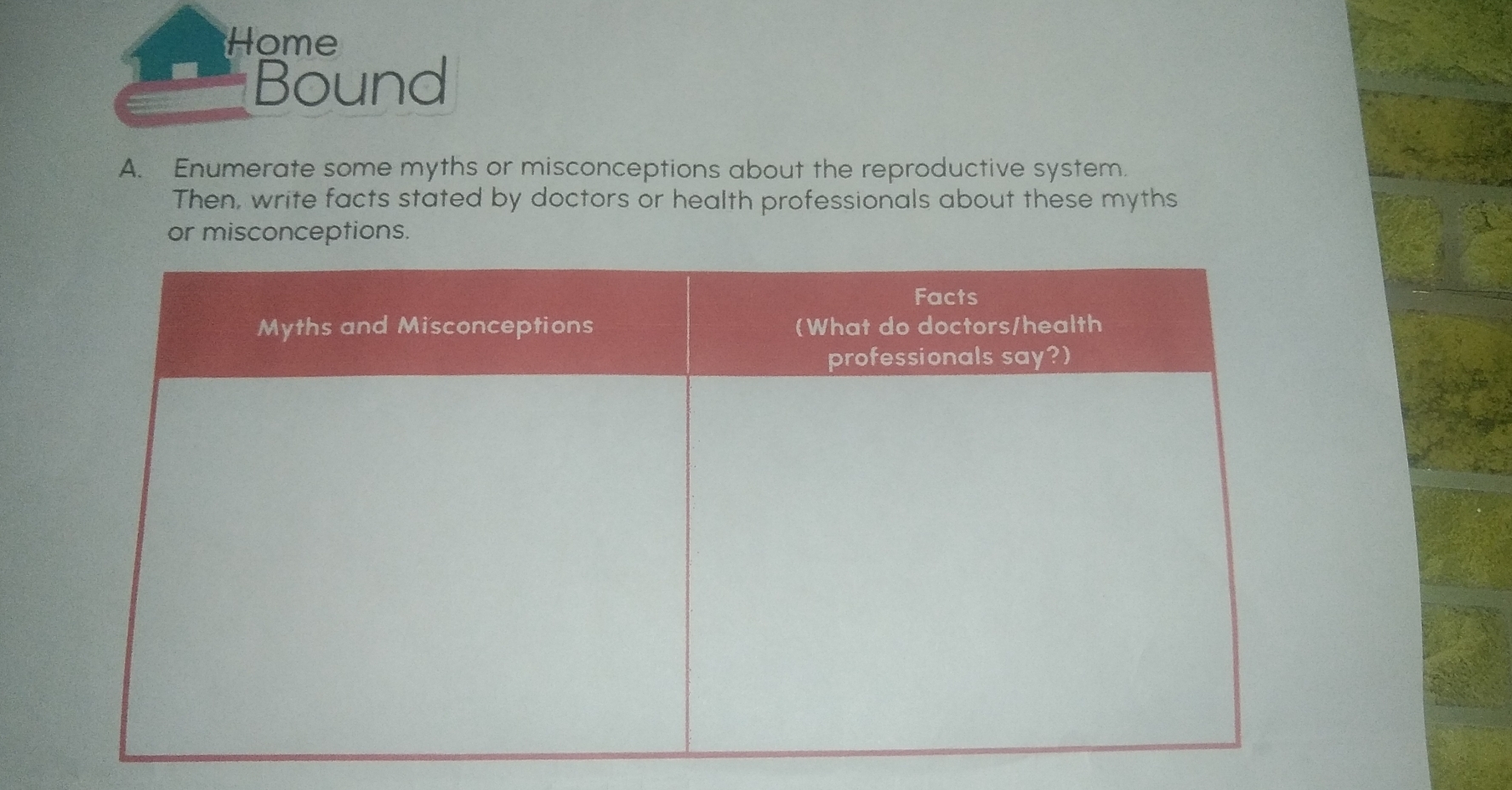 Home 
Bound 
A. Enumerate some myths or misconceptions about the reproductive system. 
Then, write facts stated by doctors or health professionals about these myths 
or misconceptions.