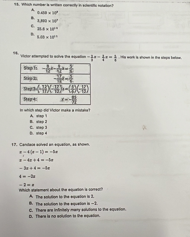 Which number is written correctly in scientific notation?
A
0.459* 10^8
B.
3,892* 10^7
C.
25.6* 10^(12)
D.
5.03* 10^(11)
16. Victor attempted to solve the equation - 2/3 x- 3/4 x= 5/6 . His work is shown in the steps below.
In which step did Victor make a mistake?
A step 1
B. step 2
C. step 3
D. step 4
17. Candace solved an equation, as shown.
x-4(x-1)=-5x
x-4x+4=-5x
-3x+4=-5x
4=-2x
-2=x
Which statement about the equation is correct?
A The solution to the equation is 2.
B. The solution to the equation is —2.
C. There are infinitely many solutions to the equation.
D. There is no solution to the equation.