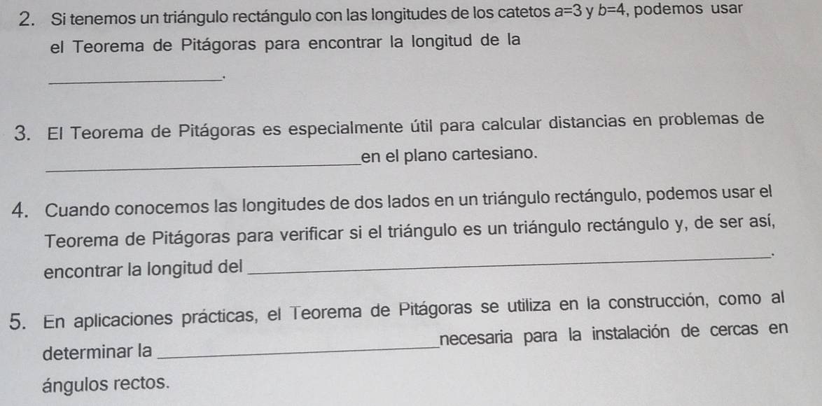 Si tenemos un triángulo rectángulo con las longitudes de los catetos a=3 y b=4 , podemos usar 
el Teorema de Pitágoras para encontrar la longitud de la 
_. 
3. El Teorema de Pitágoras es especialmente útil para calcular distancias en problemas de 
_ 
en el plano cartesiano. 
4. Cuando conocemos las longitudes de dos lados en un triángulo rectángulo, podemos usar el 
Teorema de Pitágoras para verificar si el triángulo es un triángulo rectángulo y, de ser así, 
_. 
encontrar la longitud del 
5. En aplicaciones prácticas, el Teorema de Pitágoras se utiliza en la construcción, como al 
determinar la _necesaria para la instalación de cercas en 
ángulos rectos.