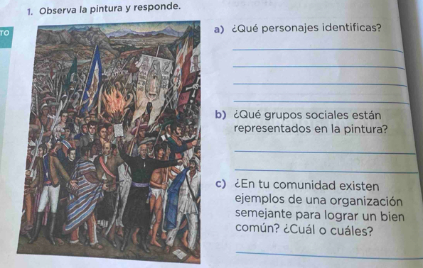 Observa la pintura y responde. 
TOa) ¿Qué personajes identificas? 
_ 
_ 
_ 
_ 
b) ¿Qué grupos sociales están 
representados en la pintura? 
_ 
_ 
c)¿En tu comunidad existen 
ejemplos de una organización 
semejante para lograr un bien 
común? ¿Cuál o cuáles? 
_