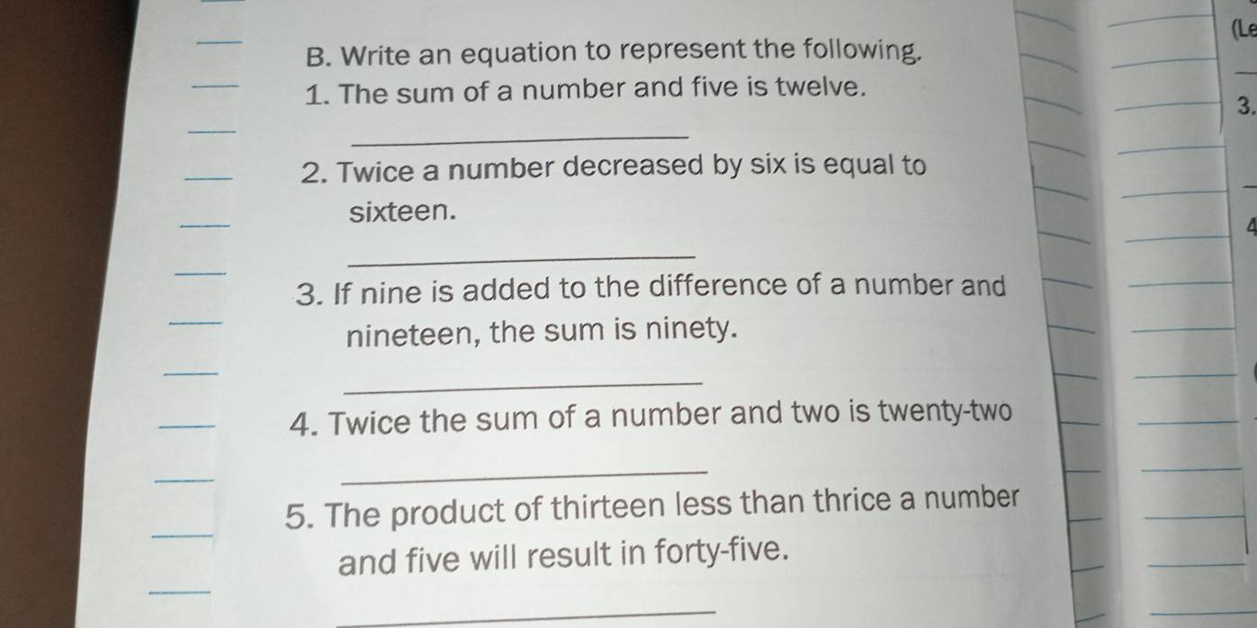 Write an equation to represent the following. 
_ 
1. The sum of a number and five is twelve. 
3. 
_ 
_ 
_ 
2. Twice a number decreased by six is equal to 
_ 
sixteen. 
_ 
_ 
3. If nine is added to the difference of a number and 
_ 
nineteen, the sum is ninety. 
_ 
_ 
4. Twice the sum of a number and two is twenty-two 
_ 
_ 
_ 
5. The product of thirteen less than thrice a number 
and five will result in forty-five. 
_