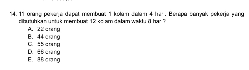 11 orang pekerja dapat membuat 1 kolam dalam 4 hari. Berapa banyak pekerja yang
dibutuhkan untuk membuat 12 kolam dalam waktu 8 hari?
A. 22 orang
B. 44 orang
C. 55 orang
D. 66 orang
E. 88 orang