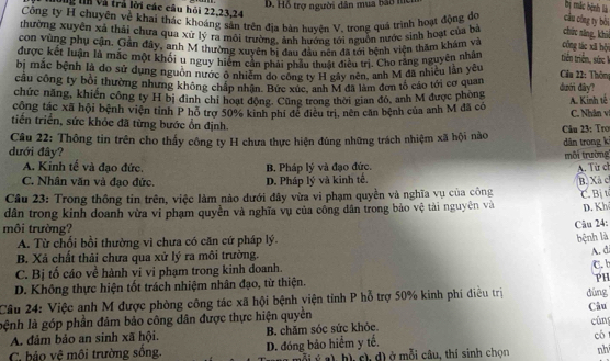 Hỗ trợ người dân mua bắo m
b mặc bệnh là
ông tín và trả lời các câu hỏi 22,23,24
Cổng ty H chuyên về khai thác khoảng sản trên địa bản huyện V, trong quá trình hoạt động đo câu cóng ty bói
thường xuyên xả thái chưa qua xứ lý ra môi trường, ảnh hướng tới nguồn nước sinh hoạt của bà chức săng, khi
con vùng phụ cận. Gân đây, anh M thường xuyên bị đau đầu nên đã tới hệnh viện thăm khám về công tác xã bội
được kết luận là mắc một khối u nguy hiểm cần phải nhẫu thuật điều trị. Cho răng nguyên nhân triên triên, sức 
bị mắc bệnh là dơ sử dụng nguồn nước ô nhiễm do công ty H gây nên, anh M đã nhiều lần yêu  Cầu 22: Thôm
câu công ty bổi thường nhưng không chấp nhận. Bức xúc, anh M đã làm đơn tổ cáo tới cơ quan dưới đây?
chức năng, khiến công ty H bị đình chỉ hoạt động. Cũng trong thời gian đó, anh M được phong
công tác xã hội bệnh viện tỉnh P hỏ trợ 50% kinh phí để điều trị, nên căn bệnh của anh M đã có A. Kinh tế C. Nhân vị
tiến triển, sức khóc đã từng bước ổn định.
Câu 22: Thông tin trên cho thấy công ty H chưa thực hiện đúng những trách nhiệm xã hội nào dân trong ki  Câu 23: Tro
dưới đây?
môi trường
A. Kỉnh tế và đạo đức. B. Pháp lý và đạo đức.
C. Nhân văn và đạo đức. D. Pháp lý và kinh tế. A. Từ ch
Câu 23: Trong thông tin trên, việc làm nào dưới đây vừa vi phạm quyền và nghĩa vụ của công B. Xã c C. Bị t
dân trong kinh doanh vừa vi phạm quyền và nghĩa vụ của công dân trong bảo vệ tài nguyên và D. Kh
môi trường?
Câu 24:
A. Từ chối bồi thường vì chưa có căn cứ pháp lý
bệnh là
B. Xả chất thải chưa qua xử lý ra môi trường.
A. di
C. Bị tố cáo về hành vi vi phạm trong kinh doanh. C. b
D. Không thực hiện tốt trách nhiệm nhân đạo, từ thiện.
PH
Câu 24: Việc anh M được phòng công tác xã hội bệnh viện tỉnh P hỗ trợ 50% kinh phí điều trị dùng Câu
lệnh là góp phần đảm bảo công dân được thực hiện quyền
A. đảm bảo an sinh xã hội. B. chăm sóc sức khỏe. cúng
C. bảo vệ môi trường sống. D. đóng bảo hiểm y tế. có
c) h), c), d) ở mỗi câu, thí sinh chọn nh