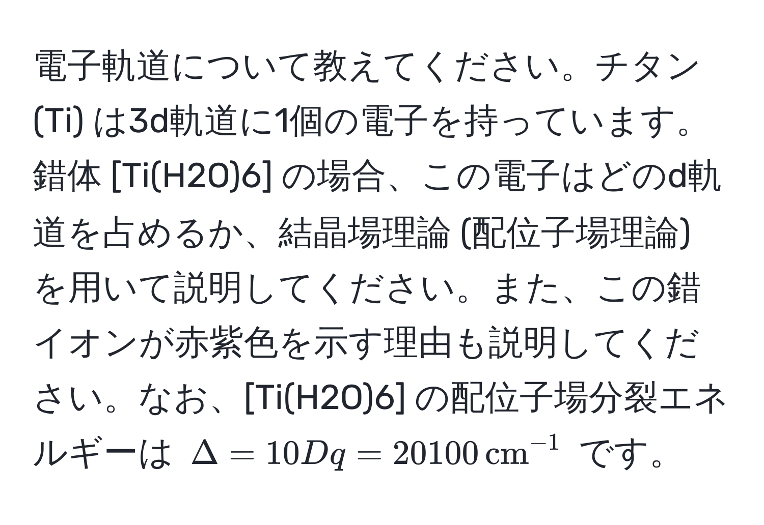 電子軌道について教えてください。チタン (Ti) は3d軌道に1個の電子を持っています。錯体 [Ti(H2O)6] の場合、この電子はどのd軌道を占めるか、結晶場理論 (配位子場理論) を用いて説明してください。また、この錯イオンが赤紫色を示す理由も説明してください。なお、[Ti(H2O)6] の配位子場分裂エネルギーは $Delta = 10Dq = 20100 , (cm)^(-1)$ です。