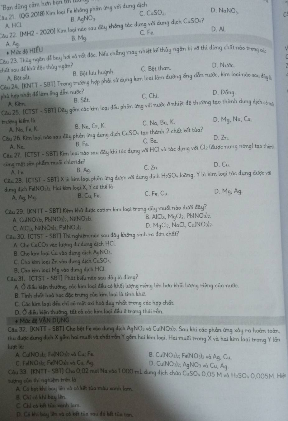 'Bạn dũng cảm hơn bạn tin tuờng
Câu 21. (QG.2018) Kim loại Fe không phản ứng với dưng dịch
C. CuSO_4. D. NaNO_3.
B. AgNO_3.
C
A. HCl.
Câu 22. [MH2 - 2020] Kim loại nào sau đây không tác dựng với dựng dịch CuSO_4 ?
C. Fe.
D. Al.
B. Mg.
A. Ag.
* Mức độ HIẾU
Câu 23. Thủy ngân dễ bay hơi và rất độc. Nếu chẳng may nhiệt kế thủy ngân bị vỡ thì dừng chất nào trong các
(
chất sau để khử độc thủy ngân?
A. Bột sắt. B. Bột lưu huỳnh. C. Bột than.
D. Nước.
Câu 24. [KNTT - SBT] Trong trường hợp phải sử dựng kim loại làm đường ống dẫn nước, kim loại nào sau đây là
phù hợp nhất để làm ống dẫn nước? D. Đồng.
C. Chì.
A. Kẽm. B. Sắt.
Câu 25. [CTST - SBT] Dãy gồm các kim loại đều phản ứng với nước ở nhiệt độ thường tạo thành dung dịch có môt
trường kiểm là , Na, Ca
A. Na, Fe, K. B. Na, Cr, K. C. Na, Ba, K.
D. 1q
Câu 26, Kim loại nào sau đây phản ứng dưng dịch CuSO 4 tạo thành 2 chất kết tủa?
C. Ba. D. Zn.
A. Na. B. Fe.
Câu 27. [CTST - SBT] Kim loại nào sau đây khi tác dụng với HCl và tác dụng với Cl₂ (được nưng nóng) tạo thành
cùng một sản phẩm muối chloride?
C. Zn. D.( Cu
A. Fe. B. Ag.
Câu 28. [CTST - SBT] X là kim loại phản ứng được với dung dịch H_2SO_4 loãng, Y là kim loại tác dụng được với
dưng dịch Fe(NO₃)₃. Hai kim loại X, Y có thể là
B. Cu,Fe.
C. Fe,Cu.
D. Mg,Ag.
A. Ag,Mg.
Câu 29. [KNTT - SBT] Kẽm khử được cation kim loại trong dãy muối nào dưới đây?
A. Cu(NO₃)₂, Pb(NO₃)₂, Ni(NO₃)₂. B. AlCl_3,MgCl_2, , Pb(NO₃)₂.
D.
C. AlCl₃, Ni(NO₃)₂, Pb(NO₃)₂. MgCl_2 NaCl,Cu(NO_3)_2
Câu 30, [CTST - SBT] Thí nghiệm nào sau đây không sinh ra đơn chất?
A. Cho CaCO_3 vào lượng dư dựng dịch HCl.
B. Cho kim loại Cu vào dưng dịch AgNO_3.
C. Cho kim loại Zn vào dưng dịch CuSO_4
B. Cho kim loại Mg vào dưng dịch HCl.
Câu 31. [CTST - SBT] Phát biểu nào sau đây là đứng?
A. Ở điều kiện thường, các kim loại đều có khối lượng riêng lớn hơn khối lượng riêng của nước.
B. Tính chất hoá học đặc trưng của kim loại là tính khử.
C. Các kim loại đều chỉ có một oxi hoá duy nhất trong các hợp chất.
D. Ở điều kiện thường, tất cả các kim loại đều ở trạng thái rắn.
* Mức độ VÂN DỤNG
Câu 32, [KNTT - SBT] Cho bột Fe vào dựng dịch AgNO_3 và Cu(NO_3)_2 2. Sau khi các phản ứng xảy ra hoàn toàn,
thu được dưng dịch X gồm hai muối và chất rần Y gồm hai kim loại. Hai muối trong X và hai kim loại trong Y lần
lượt là:
A. Cu(NO; Fe(NO_3)_2 và Cu;Fe. B. Cu(NO 3)2; Fe(NO_3)_2
C. Fe(NO3)2; Fe(NO3)3 và C_u, Ag D. Cu(NO_3 AgNO_3 và 2 và Ag, ( u
Cu,Ag.
Câu 33. [KNTT- SBT] Cho 0,02 mol Na vào 1 000 mL dung dịch chứa CuSO_40,05M và
tượng của thí nghiệm trên là H_2SO_40,005M. Hiện
A. Có bọt khỉ bay lên và có kết tủa màu xanh lam.
B. Chỉ có khí bay lên.
C. Chỉ có kết tủa xanh lam.
D. Có khí bay lên và có kết tủa sau đó kết tủa tan.