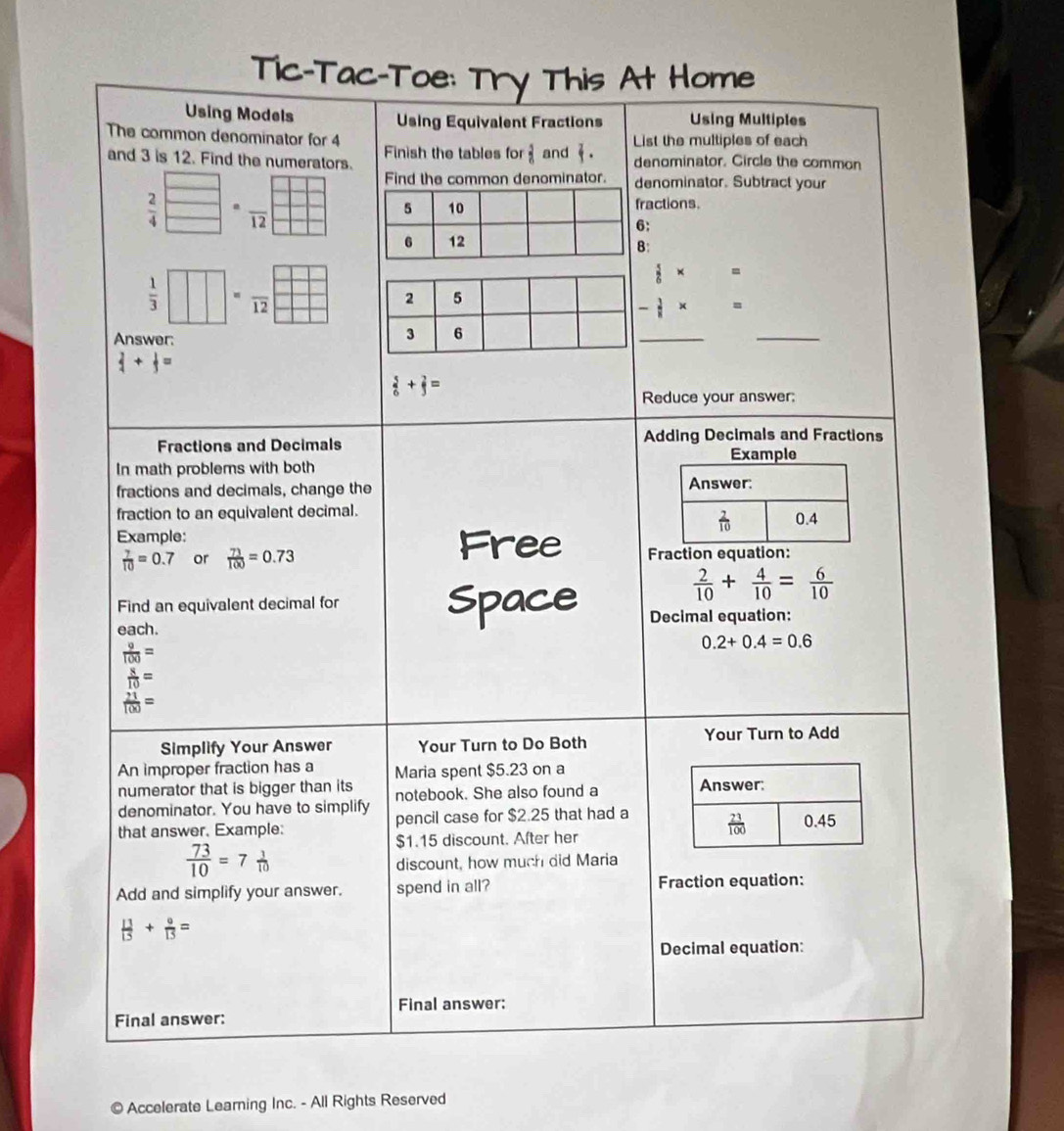 Tic-Tac-Toe: Try This At Home
Using Models Using Equivalent Fractions Using Multiples
List the multiples of each
The common denominator for 4 Finish the tables for  3/6  and  . denominator. Circle the common
and 3 is 12. Find the numerators.
Find the common denominator. enominator. Subtract your
 2/4 beginarrayr □  □ endarray =frac 12 ractions.
:
:
 1/3 □ =frac 12
 5/6 * =
Answer:
_
_
 2/4 + 1/3 =
 5/6 + 2/3 =
Reduce your answer;
Fractions and Decimals Adding Decimals and Fractions
In math problems with both 
fractions and decimals, change the
fraction to an equivalent decimal.
Example: 
Free
 7/10 =0.7 or  73/100 =0.73 Fraction equation:
Find an equivalent decimal for Space
 2/10 + 4/10 = 6/10 
each. Decimal equation:
 9/100 =
0.2+0.4=0.6
 8/10 =
 21/100 =
Simplify Your Answer Your Turn to Do Both Your Turn to Add
An improper fraction has a Maria spent $5.23 on a
numerator that is bigger than its 
denominator. You have to simplify notebook. She also found a
that answer. Example: pencil case for $2.25 that had a
$1.15 discount. After her
 73/10 =7 1/10 
discount, how much did Maria
Add and simplify your answer. spend in all? Fraction equation:
 13/13 + 9/13 =
Decimal equation:
Final answer:
Final answer:
© Accelerate Learning Inc. - All Rights Reserved