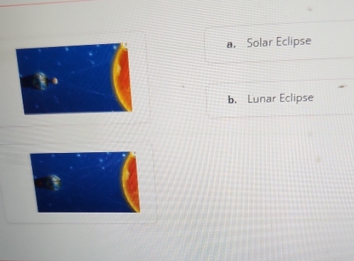 a. Solar Eclipse
b. Lunar Eclipse