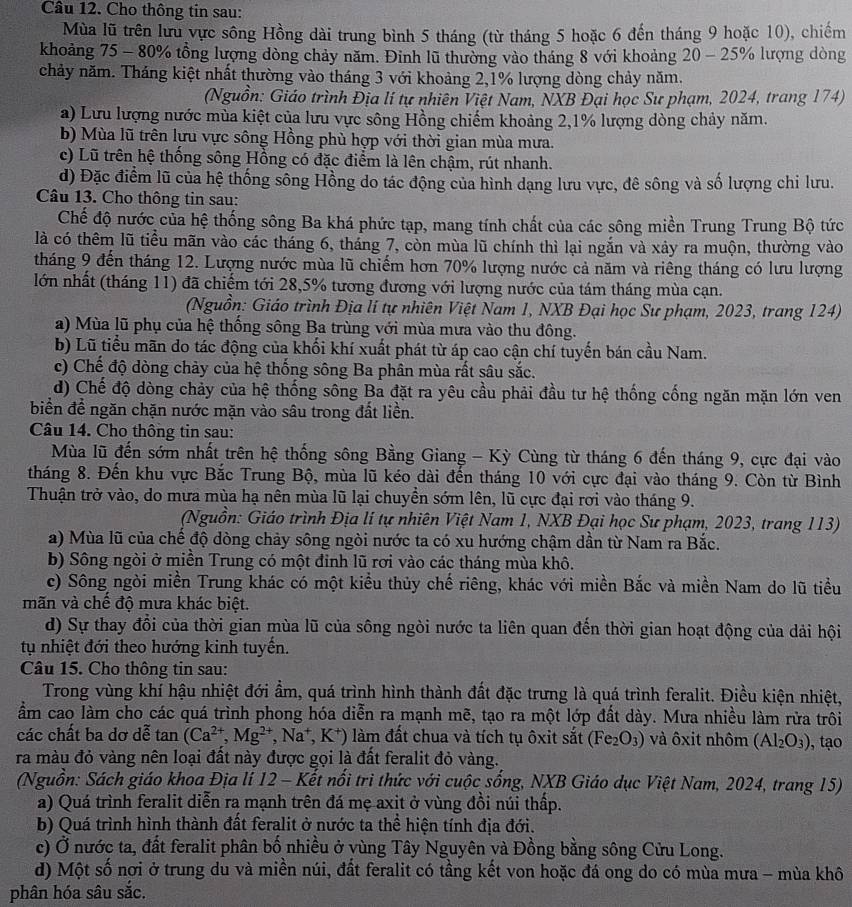 Cầu 12. Cho thông tin sau:
Mùa lũ trên lưu vực sông Hồng dài trung bình 5 tháng (từ tháng 5 hoặc 6 đến tháng 9 hoặc 10), chiếm
khoảng 75 - 80% tổng lượng dòng chảy năm. Đinh lũ thường vào tháng 8 với khoảng 20 - 25% lượng dòng
chảy năm. Tháng kiệt nhất thường vào tháng 3 với khoảng 2,1% lượng dòng chảy năm.
(Nguồn: Giáo trình Địa lí tự nhiên Việt Nam, NXB Đại học Sư phạm, 2024, trang 174)
a) Lưu lượng nước mùa kiệt của lưu vực sông Hồng chiếm khoảng 2,1% lượng dòng chảy năm.
b) Mùa lũ trên lựu vực sông Hồng phù hợp với thời gian mùa mưa.
c) Lũ trên hệ thống sông Hồng có đặc điểm là lên chậm, rút nhanh.
d) Đặc điểm lũ của hệ thống sông Hồng do tác động của hình dạng lưu vực, đê sông và số lượng chi lưu.
Câu 13. Cho thông tin sau:
Chế độ nước của hệ thống sông Ba khá phức tạp, mang tính chất của các sông miền Trung Trung Bộ tức
là có thêm lũ tiểu mãn vào các tháng 6, tháng 7, còn mùa lũ chính thì lại ngắn và xảy ra muộn, thường vào
tháng 9 đến tháng 12. Lượng nước mùa lũ chiếm hơn 70% lượng nước cả năm và riêng tháng có lưu lượng
lớn nhất (tháng 11) đã chiếm tới 28,5% tương đương với lượng nước của tám tháng mùa cạn.
(Nguồn: Giáo trình Địa lí tự nhiên Việt Nam 1, NXB Đại học Sư phạm, 2023, trang 124)
a) Mùa lũ phụ của hệ thống sông Ba trùng với mùa mưa vào thu đông.
b) Lũ tiểu mãn do tác động của khối khí xuất phát từ áp cao cận chí tuyến bán cầu Nam.
c) Chế độ dòng chảy của hệ thống sông Ba phân mùa rất sâu sắc.
d) Chế độ dòng chảy của hệ thống sông Ba đặt ra yêu cầu phải đầu tư hệ thống cống ngăn mặn lớn ven
biển để ngăn chặn nước mặn vào sâu trong đất liền.
Câu 14. Cho thông tin sau:
Mùa lũ đến sớm nhất trên hệ thống sông Bằng Giang - Kỳ Cùng từ tháng 6 đến tháng 9, cực đại vào
tháng 8. Đến khu vực Bắc Trung Bộ, mùa lũ kéo dài đến tháng 10 với cực đại vào tháng 9. Còn từ Bình
Thuận trở vào, do mưa mùa hạ nên mùa lũ lại chuyền sớm lên, lũ cực đại rơi vào tháng 9.
(Nguồn: Giáo trình Địa lí tự nhiên Việt Nam 1, NXB Đại học Sư phạm, 2023, trang 113)
a) Mùa lũ của chế độ dòng chảy sông ngòi nước ta có xu hướng chậm dần từ Nam ra Bắc.
b) Sông ngòi ở miền Trung có một đinh lũ rơi vào các tháng mùa khô.
c) Sông ngòi miền Trung khác có một kiểu thủy chế riêng, khác với miền Bắc và miền Nam do lũ tiểu
mãn và chế độ mưa khác biệt.
d) Sự thay đổi của thời gian mùa lũ của sông ngòi nước ta liên quan đến thời gian hoạt động của dải hội
tụ nhiệt đới theo hướng kinh tuyến.
Câu 15. Cho thông tin sau:
Trong vùng khí hậu nhiệt đới ẩm, quá trình hình thành đất đặc trưng là quá trình feralit. Điều kiện nhiệt,
ẩm cao làm cho các quá trình phong hóa diễn ra mạnh mẽ, tạo ra một lớp đất dày. Mưa nhiều làm rửa trôi
các chất ba dơ dễ tan (Ca^(2+),Mg^(2+),Na^+,K^+) () làm đất chua và tích tụ ôxit sắt (Fe_2O_3) và ôxit nhôm (Al_2O_3) , tạo
ra màu đỏ vàng nên loại đất này được gọi là đất feralit đỏ vàng.
(Nguồn: Sách giáo khoa Địa lí 12 - Kết nổi trì thức với cuộc sống, NXB Giáo dục Việt Nam, 2024, trang 15)
a) Quá trình feralit diễn ra mạnh trên đá mẹ axit ở vùng đồi núi thấp.
b) Quá trình hình thành đất feralit ở nước ta thể hiện tính địa đới.
c) Ở nước ta, đất feralit phân bố nhiều ở vùng Tây Nguyên và Đồng bằng sông Cửu Long.
d) Một số nơi ở trung du và miền núi, đất feralit có tầng kết von hoặc đá ong do có mùa mưa - mùa khô
phân hóa sâu sắc.