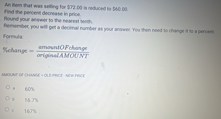 An item that was selling for $72.00 is reduced to $60.00.
Find the percent decrease in price.
Round your answer to the nearest tenth.
Remember, you will get a decimal number as your answer. You then need to change it to a percent.
Formula:
% change= amountOFchange/originalAMOUNT 
AMOUNT OF CHANGE = OLD PRICE - NEW PRICE
a 60%
b 16.7%
C 167%