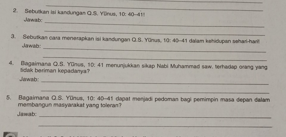 Sebutkan isi kandungan Q.S. Yunus, 10:40 -4 1! 
Jawab:_ 
_ 
3. Sebutkan cara menerapkan isi kandungan Q.S. Yunus, 10:40-41 dalam kehidupan sehari-hari! 
_ 
Jawab: 
_ 
4. Bagaimana Q.S. Yūnus, 10:41 menunjukkan sikap Nabi Muhammad saw. terhadap orang yang 
tidak beriman kepadanya? 
Jawab:_ 
_ 
5. Bagaimana Q.S. Yūnus, 10: 40-41 dapat menjadi pedoman bagi pemimpin masa depan dalam 
membangun masyarakat yang toleran? 
Jawab:_ 
_