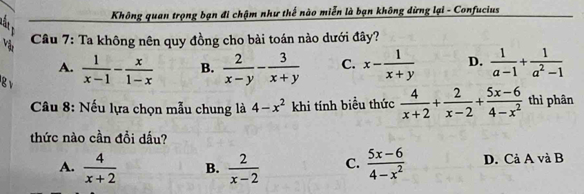 Không quan trọng bạn đi chậm như thế nào miễn là bạn không dừng lại - Confucius
Vật
Câu 7: Ta không nên quy đồng cho bài toán nào dưới đây?
A.  1/x-1 - x/1-x  B.  2/x-y - 3/x+y  C. x- 1/x+y  D.  1/a-1 + 1/a^2-1 
g v
* Câu 8: Nếu lựa chọn mẫu chung là 4-x^2 khi tính biểu thức  4/x+2 + 2/x-2 + (5x-6)/4-x^2  thì phân
thức nào cần đồi dấu?
C.
A.  4/x+2   2/x-2   (5x-6)/4-x^2  D. Cả A và B
B.