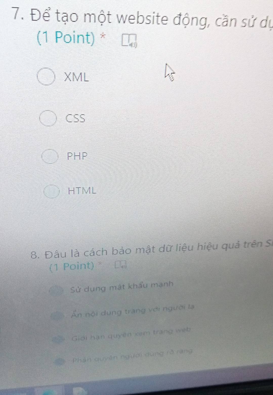 Để tạo một website động, cần sử dụ
(1 Point) *
XML
CSS
PHP
HTML
8. Đâu là cách bảo mật dữ liệu hiệu quả trên Si
(1 Point) *
Sử dụng mát khẩu mạnh
Ấn nội dung trang với người lạ
Giới hạn quyền xem trang web
Phản quyên người dùng rở răng