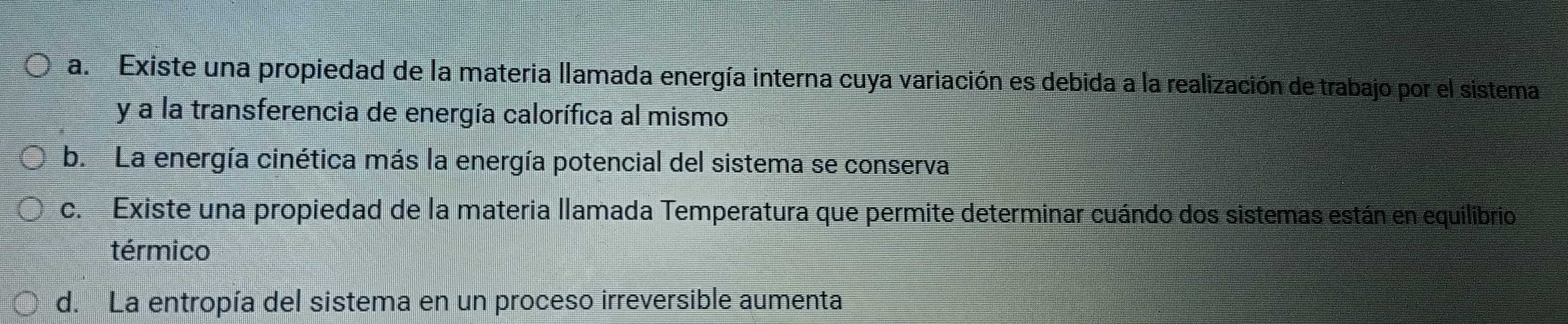 a. Existe una propiedad de la materia llamada energía interna cuya variación es debida a la realización de trabajo por el sistema
y a la transferencia de energía calorífica al mismo
b. La energía cinética más la energía potencial del sistema se conserva
c. Existe una propiedad de la materia llamada Temperatura que permite determinar cuándo dos sistemas están en equilibrio
térmico
d. La entropía del sistema en un proceso irreversible aumenta