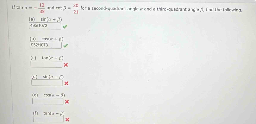 If tan alpha =- 12/35  and cot beta = 20/21  for a second-quadrant angle α and a third-quadrant angle β, find the following.
 ((a)sin (alpha +beta ))/495/1073 
(b) cos (alpha +beta )
952/1073
(c) tan (alpha +beta )
□  | 
(d) sin (alpha -beta )
□ *
(e) cos (alpha -beta )
□ *
(f) tan (alpha -beta )
□ *