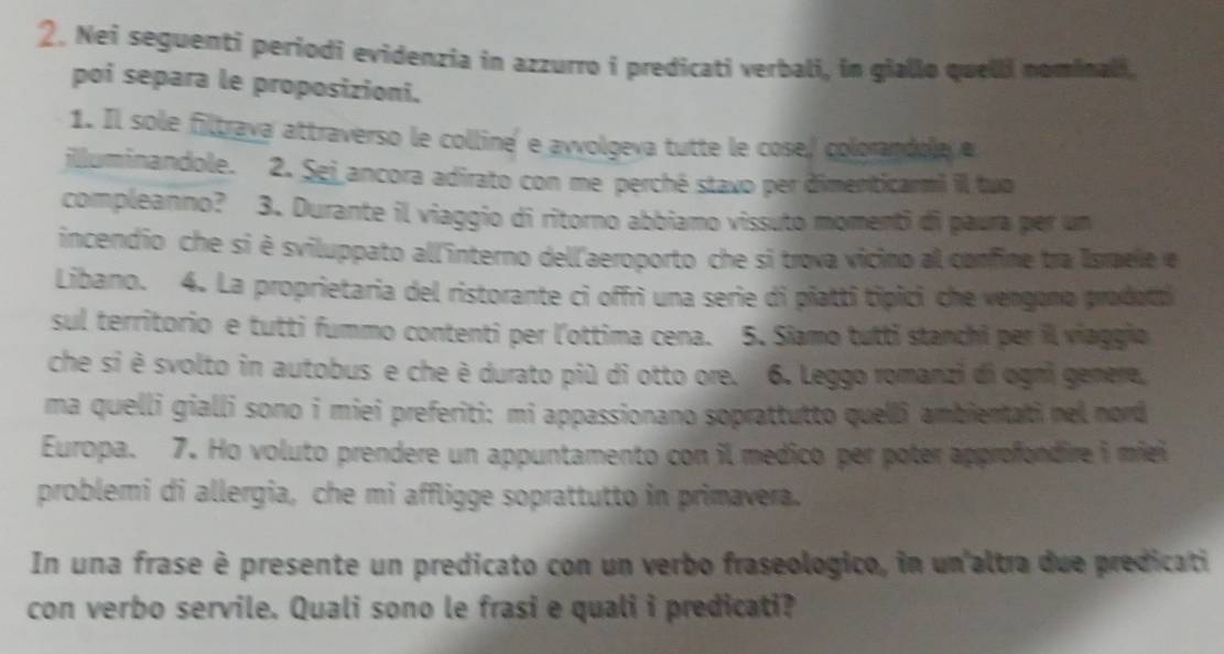 Nei seguenti periodi evidenzia in azzurro i predicati verbali, in giallo quelli nominali, 
poi separa le proposizioni. 
1. Il sole filtrava attraverso le colline' e avvolgeva tutte le cose,/ colorandole e 
illuminandole. 2. Sej ancora adirato con me perché stavo per dimenticarm) il tuo 
compleanno? 3. Durante il viaggio di ritorno abbiamo vissuto momenti di paura per un 
incendio che si è sviluppato all'interno dell'aeroporto che si trova vicino al confine tra Israele e 
Libano. 4. La proprietaria del ristorante ci offri una serie di piatti tipici che vengono prodatti 
sul territorio e tutti fummo contenti per l'ottima cena. 5. Siamo tutti stanchi per il viaggio 
che si è svolto in autobus e che è durato più di otto ore. 6. Leggo romanzi di ogni genere, 
ma quelli gialli sono i miei preferiti: mi appassionano soprattutto quelli ambientati nel nord 
Europa. 7. Ho voluto prendere un appuntamento con il medico per poter approfondire i miei 
problemi di allergia, che mi affligge soprattutto in primavera. 
In una frase è presente un predicato con un verbo fraseologico, in un'altra due predicati 
con verbo servile. Quali sono le frasi e quali i predicati?