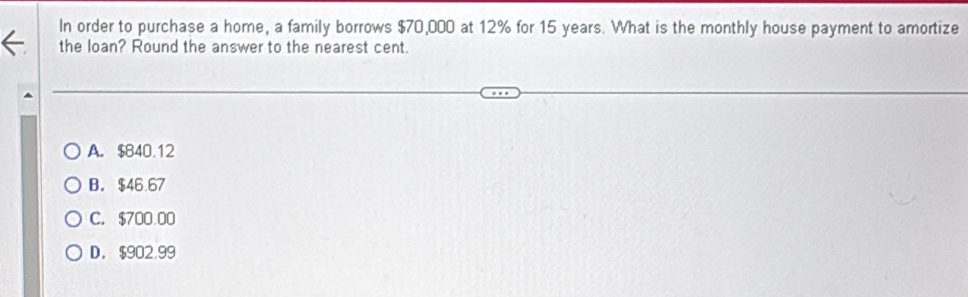 In order to purchase a home, a family borrows $70,000 at 12% for 15 years. What is the monthly house payment to amortize
the loan? Round the answer to the nearest cent.
A. $840.12
B. $46.67
C. $700.00
D. $902.99