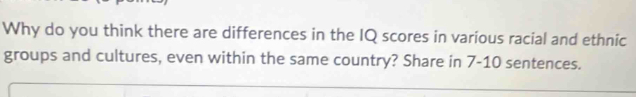 Why do you think there are differences in the IQ scores in various racial and ethnic 
groups and cultures, even within the same country? Share in 7-10 sentences.