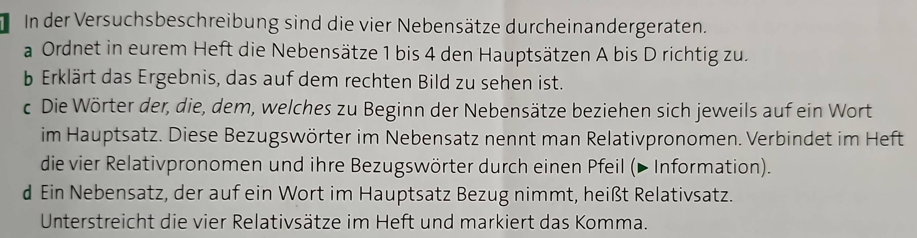 In der Versuchsbeschreibung sind die vier Nebensätze durcheinandergeraten. 
a Ordnet in eurem Heft die Nebensätze 1 bis 4 den Hauptsätzen A bis D richtig zu. 
b Erklärt das Ergebnis, das auf dem rechten Bild zu sehen ist. 
c Die Wörter der, die, dem, welches zu Beginn der Nebensätze beziehen sich jeweils auf ein Wort 
im Hauptsatz. Diese Bezugswörter im Nebensatz nennt man Relativpronomen. Verbindet im Heft 
die vier Relativpronomen und ihre Bezugswörter durch einen Pfeil (▶ Information). 
d Ein Nebensatz, der auf ein Wort im Hauptsatz Bezug nimmt, heißt Relativsatz. 
Unterstreicht die vier Relativsätze im Heft und markiert das Komma.