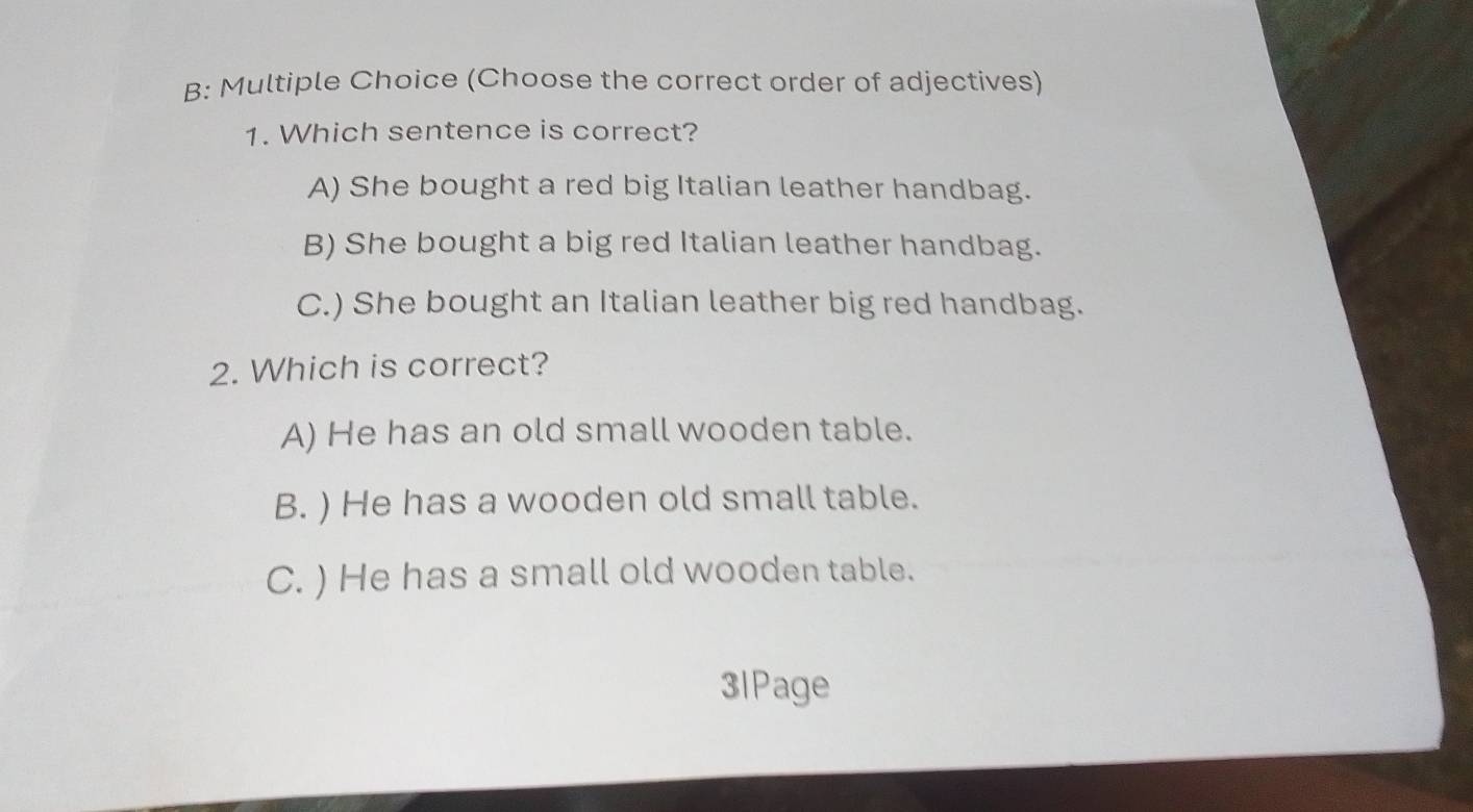 B: Multiple Choice (Choose the correct order of adjectives)
1. Which sentence is correct?
A) She bought a red big Italian leather handbag.
B) She bought a big red Italian leather handbag.
C.) She bought an Italian leather big red handbag.
2. Which is correct?
A) He has an old small wooden table.
B. ) He has a wooden old small table.
C. ) He has a small old wooden table.
3IPage