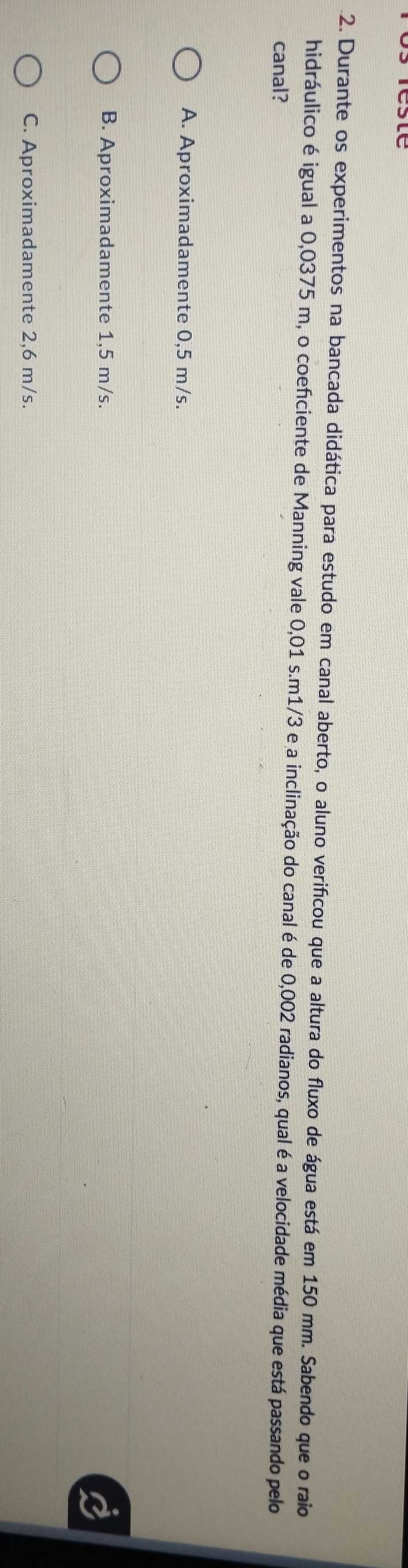 Durante os experimentos na bancada didática para estudo em canal aberto, o aluno verificou que a altura do fluxo de água está em 150 mm. Sabendo que o raio
hidráulico é igual a 0,0375 m, o coeficiente de Manning vale 0,01 s. m1/3 e a inclinação do canal é de 0,002 radianos, qual é a velocidade média que está passando pelo
canal?
A. Aproximadamente 0,5 m/s.
B. Aproximadamente 1,5 m/s.
C. Aproximadamente 2,6 m/s.