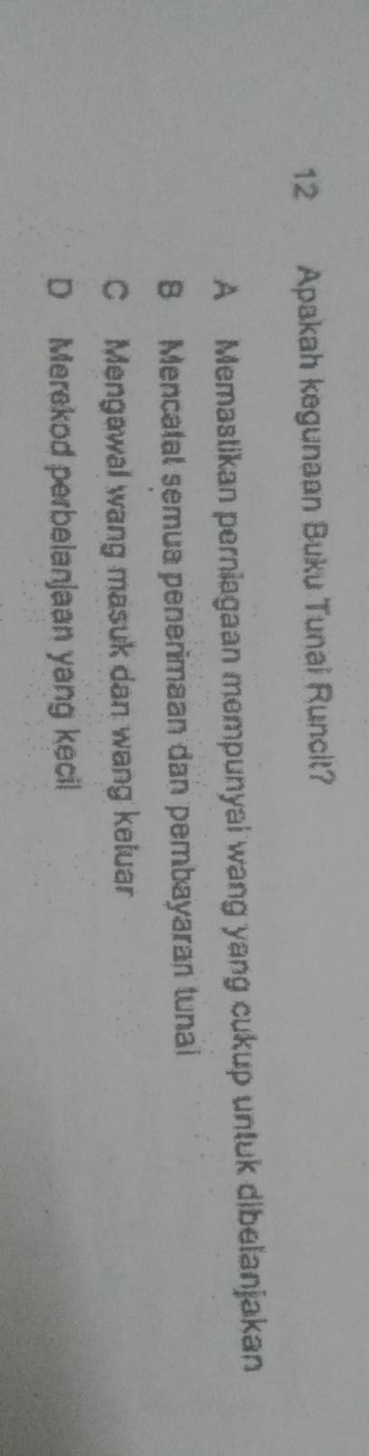 Apakah kegunaan Buku Tunai Runcit?
A Memastikan perniagaan mempunyai wang yang cukup untuk dibelanjakan
B Mencalal semua penerimaan dan pembayaran tunai
C Mengawal wang masuk dan wang keluar
D Merekod perbelanjaan yang kecil