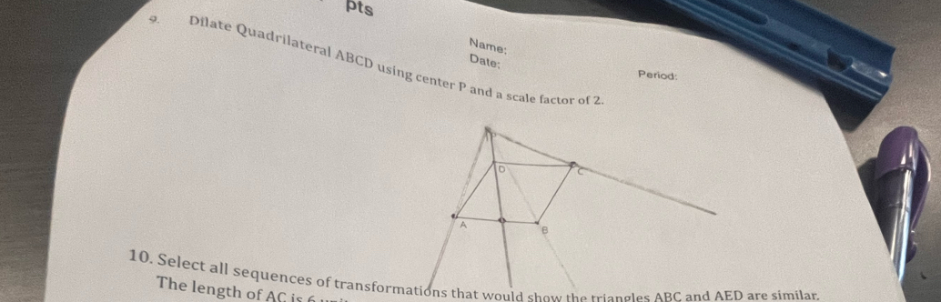 pts 
Name: 
Date: 
9 Dilate Quadrilateral ABCD using center P and a scale factor of 2
Period:
o
_
A B
10. Select all sequences of transformations that would show the triangles ABC and AED are similar. 
The length of AG is