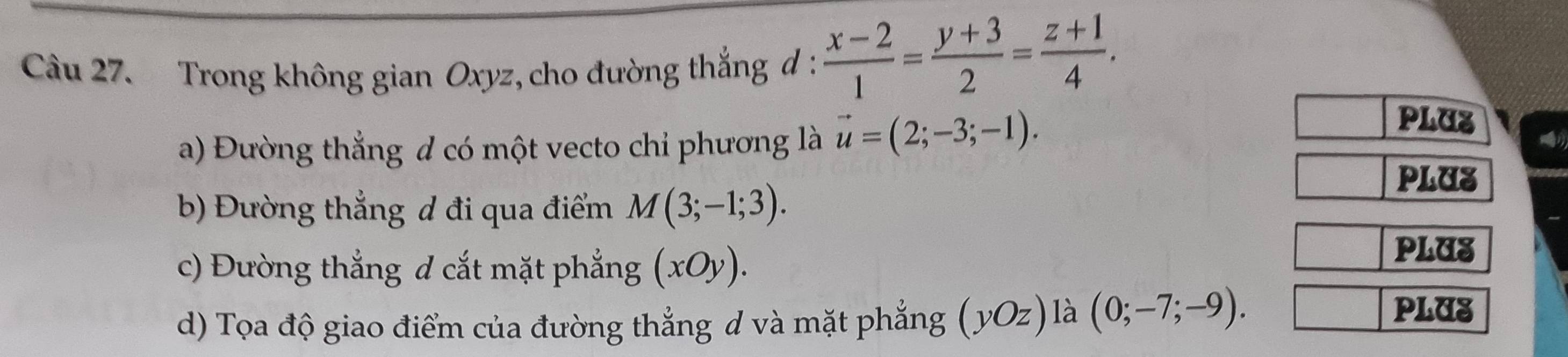 Trong không gian Oxyz, cho đường thắng d :  (x-2)/1 = (y+3)/2 = (z+1)/4 . 
a) Đường thẳng đ có một vecto chỉ phương là vector u=(2;-3;-1). 
PLUZ 
b) Đường thẳng d đi qua điểm M(3;-1;3). 
PLUS 
c) Đường thẳng d cắt mặt phẳng (xOy). 
PLUS 
d) Tọa độ giao điểm của đường thẳng d và mặt phẳng (yOz) là (0;-7;-9). 
PLUS