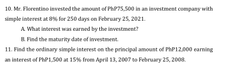 Mr. Florentino invested the amount of PhP75,500 in an investment company with 
simple interest at 8% for 250 days on February 25, 2021. 
A. What interest was earned by the investment? 
B. Find the maturity date of investment. 
11. Find the ordinary simple interest on the principal amount of PhP12,000 earning 
an interest of PhP1,500 at 15% from April 13, 2007 to February 25, 2008.