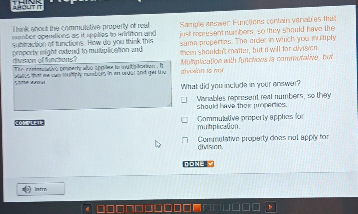 ABOUT IT
Think about the commutative property of real- Sample answer: Functions contain variables that
number operations as it applies to addition and just represent numbers, so they should have the
subtraction of functions. How do you think this same properties. The order in which you multiply
property might extend to multiplication and them shouldn't matter, but it will for division.
division of functions?
The commutative property also applies to multiplication . It Multiplication with functions is commutative, but
states that we can multiply numbers in an order and get the division is not.
same aswer
What did you include in your answer?
Variables represent real numbers, so they
should have their properties.
COMPLETE Commutative property applies for
multiplication.
Commutative property does not apply for
division.
DONE
Intro